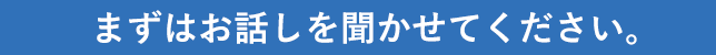 まずはお話しを聞かせてください。